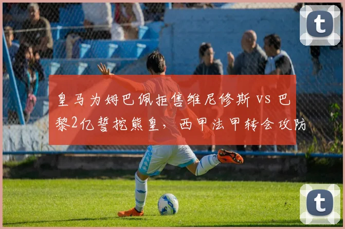 皇马为姆巴佩拒售维尼修斯 vs 巴黎2亿誓挖熊皇，西甲法甲转会攻防战升级