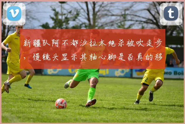 新疆队阿不都沙拉木绝杀被吹走步,慢镜头显示其轴心脚是否真的移动?