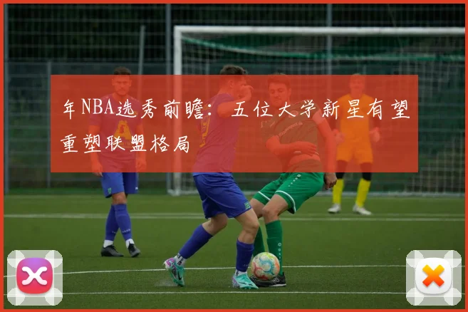 年NBA选秀前瞻：五位大学新星有望重塑联盟格局