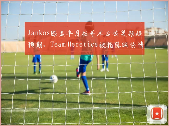 Jankos膝盖半月板手术后恢复期超预期，Team Heretics被指隐瞒伤情